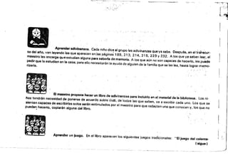 "'~-=~.--:-.-.---::-::~-_t;i_~. ­
: ·"1 ". ~ ~ ~t1
.., ,-~ .... l
Aprender adivinanzas. Cada ni/io dice al grupo las adivinanzas Cjueya sabe. Después, en él transcur­

So del ano. van leyendo las que aparecen anJas páginas 189. 213. 214, 215. 223 Y 232. A los que ya saben le.er. el 

maestro les encarga qu eestudien alguna para saberla de memoria. A los que aún no son capaces de hacerlo, les pu~de 

pedir que la estudien en la casa; para ello necesitarán la ayuda de alguien de la familia que se las lea. hasta lograr me¡no­
rizarla. . .
.El ln8utro propone hacer un libro de adivirmn:uú¡ para Incluirlo·en el material de la biblioteca. Los ni­

l'Ios tendrán necesidad de ponerse de acuardo sob~ecOál. de 'todas las· que saben. va a escribir cada uno. Los que se 

sientan capaces de escdb¡rlas solos serén estimulados por el maestro para que redacten una que conocen y. los que no 

pueda"!. hacerlo, copiarán alguna del libro. ;,
.• • •
... - . .
, --_. .... ..
Aprendar un juego. En el libro aparecen los siguientes juegos tradicionales: "El juego del calenta­ i.
•
"
«aigu8 )
 