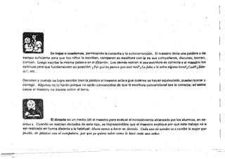 En hojas o cuaderno$, permitiendo la consulta y la autocorrección. El mae.stro dicta una palabra y da
tiempo suficiente para que los niños la escriban, comparen su escrItura con 1.<1 de Sl.l~ (:ompl'lfleros. díscutan,.borran,
corrijan. Luego escribe la misma palabra .en el ~¡zarrón, Los demás opinan si esa esoritura es correcta y el maestro los
estimula para Que fundamenten su posición: "Por qué les parece que está mal?¿Lefalta o le sobra alguna tetra!,Cuál'¡/)Óft..
de?, etc.
Discuten y cuando se logra escribir bien la palabra el maestro aC!~¡¡¡i Que quienes se hayan equivocado, puadari'borrar y
corregiL Algunos no lo harán porqué no están convencidos de que Id escritura convencional sea la COfrecta;·erl'8stos
casos e! maestro no insiste sobre el tema.
El di<:t6do es un medio (¡ti! al maestro para evaluar el conooimiento alcanzado por los alumnos, en es~
éritur 3. Cuando se realizan dictados de este tipo, es imprescindible que al maestro explique por qué este trabajo va ~
ser realizado en forma distinta a la habitua!: Ahora vama5 a hacer fi>1, dictado, Cada uno de ustedes va a I1scr{ózr lo mejo'f qu.e, .
pueda, sin platicar con el compañero, por que yo quiero sahet- cómo lo hace cada tinO S()~í:(),
 