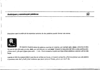 ,::.!:----~"-c;:;;;;;-":~', --; ."',"~--'!;y-
j
Anticipan y construyen palabras @,
j Descubren que /a. unión de los aspectos sonoros de dos palabras puede formar una nueva.
El maestro muestra pares de palabras escritas en tarjetas. por ejemplo sol y dado e iMorma al nino:
En una de éstas dice sol y en otra, d.6do, ¡en cuál dirá sol yen cuál dado? Acepta la respuesta del ni¡,o V pide justificación:
¡Cómo sabes'!, ¡En qué tefiJaste parasaber....l, etc, Si es necesario, le pide Que diga ambas palabras V piense cuál es más
larga.
cuando el oil'lo ha cotrlprendido lo que dice en ambas escrituras, el maestro pregunta: ¡ Podremosformar una sola palalmA
si.iu1ttamos estcu dos? ¡Cuál? JCuállendr6mos que poner primeTo.~ PonZa; ¡ahora qué dice.'. etc,
- =-=,; - -- ,;:,..".....,,--,,~
 