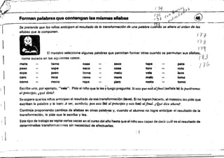 ~::F~-:':;:=¡::;:;;:;~-=hL.P'.: '". - '- ".~~~~_.......-~"'-~~-----_. -..-.-.--.-...----..-....-.. -­
éi",el'
~ /.J,':21- (c~
' )!":>
~~' ~,. "'
:t'·f Forman palabras que contengan las mismas silabas ; ;5-1 (Ó (J'-I'~ft ¡ (.ÍÍ(}
-')-- Se pretende que los niños anticipen el resultado de la transformación de una pal8bre cuJJ:to se altera e/orden de las
sHabas que la componen.
177
173
! 1 1
El maestro sele~Cionaalgunas palabras Que permitan formar ottas cuando se permutan sus Sllabas. ~
como sucede en los siguientes casos: . . I 83
1 mete teme cose seco tapa pata
I Ybpeso sope saco cosa toro roto
sopa paso toma mato vela lave
1 caro roca ramo mora malO loma
como moco ropa paro moto tomo
Escribe una, por ejemplO, "vela". Pide al nino que la léa ~:luegO pregunta: Si esto que e.st~alfinal (se~ala la) Wpu.siffl1.1lUJS
al principw, ¡,qué dma1.
Se espera que los niños anticipen el resultado de ese transformación (lave'. Si no logran ,hacerlo, el maestro les pide que
escriban la palabra y la lean: A ~, escñbdo; pon uto (la) al principio y esto (ve) alftml. ¡Qué dice ahora?
Contirula proponiendo cambios de silabas en otras palabras V. cuando tll alumno no logre anticipar el resultado'de la
transformación, le pide que la eiScriba Y lea. ' - .
Este tipo de trabajO se repite varias veces en eJ curso del ano hasta que el nltio sea capaz de decir cuál es el resultado de
determínaaas transformaciones sin necesidad de efectuarlas.
._~'!!'t'
 