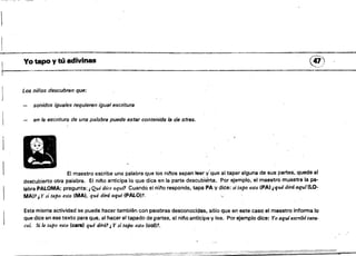 1
"OT;,-...-:;;~
Yo _po y tú adivinas (47)
- - - - - - - - - - - - - - - - - - - _ . . . . . . . . . : . . . . . _ - - - _ . . . : . - . ,••,~,-> 

Los niños descubren que:
J
sonidos iguales requieren igual escritura 

en la escritura de una palabra puede estar contenida la de otr8$. 

El maestro escribe una palabra qua los ninos sepan leer' y'que al tapar alguna de sus partes, quede al
descubierto otra palabra. El nino anticipa lo que dice en la parte descubitirta, Por ejemplo, el maestro muestra la pa­
labra PALOMA; pregunta: t Qué dice aqui" Cuando el n¡no responde, tapa PA y dice: si tapo esto (PAl ¿qué dirá aquí(LO­
MA)1 ¡,Y .·i tapo esto IMAl, qué dirá aquí (PALO)l,
Esta misma actividad se puede hacer también con palabras desconocidas, sólo que en este caso el maestro informa lo
que dice en ese texto para que, al hacer el tapado de~artes, el nino anticipe y lea. Por ejemplo dice: Yoaq'Ufescribicara·
col. Si le tapo esto (cara) qué dirá1 JY $%" tapo esto leo.,t.
 