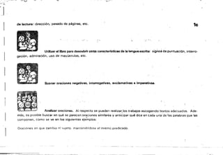 ,..~
",.,,~'...>~. ,
de lectura: dirección, pasado de páginas. etc. 1c
::.:' ,~: l ~ I
Utilizar al libro para descubrir otriis caracterfstlcas de la lengua escrita: signo; de puntuación. interro­
gaciÓl'l, admiraCión, uso de mayúsculas, etc.
Buscar oraciones negativas, interrogativas. exclamativas e Imperativa•.
Analizar oracionas. Al respecto se pueden realizar,los trabajos escogiendo textos adecuados. Ade­
más, es posible buscar en qué se parecen oraciones similares y anticipar qué dice en cada una'de ;Ias palabras que las
componen, como se ve en los siguientes eje-mplos: "
Oraciones en que cambia ni ';;lljeto, manteniéndose el mismo. ptedícado,
----_._-_. -­
 