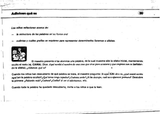 L.....____________.
,l'''''''"'
Adivinen qué es ~60)~~,,~"
1
Los niífos reflexionan aceJ'Ca'de: 

/8 estructura de 18$ palabras er¡'su forma oral 

cul.fnts$ y cuálss grafl88 se requieren para r~present8r determinados fonemas o sílabas. 

El maestro presenta a los aíumnos una pal.abra. de la cual muestra s610 la silaba inicial. manteniendo
oculto el resto (ej. CAMA). Dice: AquIescribíelnombre de uno. cosa que St~ para acostarsey que empieza con ca (selalan­
 do la sRaba); ,Adivinen qué es' t'
Cuando los nifos han descubierto de qué palabra se trata, e~ maestro pregunta: Si aqui(CA) dice ca, .qué estanS escrito
aquJ(en la palabra oculta.'• Qué kt1'4$ tengo tapadas1¡Cu4n1as seránJ'¡Silas destapo, cuál tG a aparecer primero' Descubre' la pñmera: ¡FaltanSn más'¡Cu4nta1 ¡Cu418s? A ver si adivinamos, atc. 

Cuando toda la palabra ha quedado descabierta! invita a los nif¡os a que la lean. 

,  ...
 