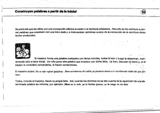 Construyen palabru a partir de ..InIeIe. @
Se pretende que los niños con una concepción silábica accedan a la hipótesis slfab/ltíc8. Para ello se les estimula a pen­
sar palabras que empiecen con upa letra dada y e intercambiar opiniones aceres de la corrección de /a escritura de/os
textos producidos.
El maestro forma una palabra cualquiera con ietras móviles, todos la leen y·luego la desarman, man­
teniendo s610 la letra inicial. Un 0;1'10 pone otra palabra que empiece con dicha letra. la leen, discuten el texto Y, sí el
equipo lo cohsidera ()Onveni,ent~, le hacen correcciones. .~.' ,
El maestro aclara: No se'
VIUe repetir palabras, Para aC01'darnos de cU4les ya pwimo~ vamos a t'r escribiendo todas /(J.S queJor>
meno
Todos, incluido el maestro, hacen su propia liSta. Asf, cuando los alumnos no se den cuenta de la repetiCión de una de­
terminada palabra lesinforms, por ejemplo: MImI no se vale, ya la habían. puesto; yo la. tengo en mi lista..
 