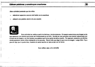 Ubican paIa.es y conStruyan orao!onu (~)
Esta lIctividadpretende que 108 niños
rtJIacionen upectos sonOros del habla con la8Scntuf8
ubiqoon uns palabra dentro de una oración.
Esta actividad se realiza a partir de láminas y textos alusivos. El maestro selecciona una imagen ep le
que ap~rezca una escena que pueda ser interpretada por el nino. Escribe en una cartulina una oración relacionada con
el tema de la imagen y en otra tarjeta una palabra que forme parte de dicha oración. Por ejemplo: presenta una lémina
donde ~parecen varios ninos trabajanDo en la escuela. Pide al nino que diga lo que ve en la imagen. Luego dice: V03llJ
iJoneTle álgo que le queda bien; muestra el cartel escrito en letra script con el texto:
Los niños van a la t!!SC'tI.eU!
j
 