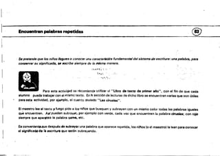 I
l· '.
11111	 l. _
Encuentran palabras rapetid~& 	 ®
1,.	 Se prtltende que los niños leguen a conocer una caractef/.tita fundamentBl del sistema de escriture: una palabrf/, para
conservar su si.qnificadl1• .se flscribe siempre de /a mismli manera.
t.. ~t'4 ~'~l" f.
h:n 

'~.~~""..  . 

Para esta actividDd se récomiend. utifizar el "Ubro de texto de primer afta", con el fin de que cada
alumno pueda trabajar con ellllismo texto. En la sección de lecturas de dIcho libro se encuentran varias que son (¡tiles
para esta actividad, por ejeJ"lplo. el cuehto v<ulado "las ciruelas",
El maestro lee el texto )l1ue90 pide a lo~ niflos que busquen y subrayen con un mismo color todas las palabras igusles
que encuentren. AJfpueden subray;ll', por ejemplo con verde, cada vez que encuentren la palabra ciruelas; con rojo
siempre que aparfXea la palabra Q4rnff, etc.
Es convenient• .4ue después ele subrayar. una palabra que aparece repetida, los nfrlos (o el maestro) la lean para conocer
el signiflcadcltl, li escritura que están subrayando.
 