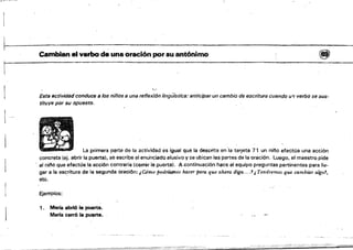 -;;,-=;;-~,-~~.
~ 	 ,
Cambian el verbo da una oración por su antónimo 	 @j)
1
o;?"
Esta actividad conduce a Jos niños a una reflexlón lingülstíC8: antícipar un cambia de escritura cuando 1.1'1 verbo se sus­
tituye por su opuesto.
1
La primera pªrte de la actividad es igual que la descrita en"a tarjeta 71 un nh'o efectúa una acción
concreta (~j. abrir la puerta), se escribe el enunciado alusivo y se ubican las partes de la oración. ,luego. él maestro pide
al nji'io que efectúe la acción contraria'(cerrar la puerta}. A continuación hace al equipo preguntas pertinentes para lItI­
gar a la escritura de la segunda oración: ¡Cómo podrÚJtnos hacer'para que ahoTIl diga....1¡Tendremos que cambiar algo!,
etc.
Ejemplos:
1. 	 Maria abri6 la puerta. 

Marla cerró la puorta. 

---~_.
 