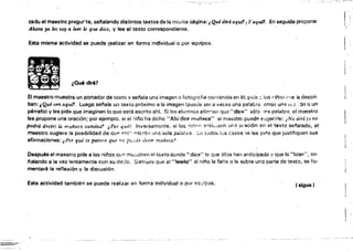 cado el maestro pregurta, sel'lalando distintos textos de la mi:;¡iie ~g¡na:, Qu¿ dirá a.quí? ¡ Yaquí?
Ahora yo tes voy a leer le qtU dice. y lee'el texto correspondiente.
Esta misma actividad se puede tealizar en forma indIvidual o por equipos.
.-
.... . . ~
..- .. . ¿Quédir61
•'*
En seguida propone; f¡
I
El maestro muestra un portador de texto v sei'lala una imagen o fotogrofl8 comenída en él; pide ~. los dlio:, e' le la descri­
ban: ; Qué ven a.qui? Luego sef'iala un texto próximo a la imagen {pueue ser a veces una palabra. otras una 0, ~:ón o un
párrafol y les pide que imaginen lo que está escrito ah!, Si los alumnos atirr:'1ar. que "dice" sólo 'lfla palabra, el maestro
les propone una oraci6n; por ejemplo. si el :"lii'lo ha dicho"Ahí diCE! mlJñaca" el maestro puad!? suger;r1e: ¡No dirá (o no
podrd decir) la muñec~ camin.:t? ,Por quéi Inversamonte,· si 10& n!iV1C
; ':'l1tÍ<.,,';:láfl un3 o,ación en el texto sef'íalado, el
maestro sugiere la posibilidad de QUo? ~'!t~· '13crita una &ola palabl'Cí. i:n (,.:¡dOb 105 casos SA les pirl¡;¡ que justifiquen sus
afirmaciones: ,-Por qué. te parece que 110 p;.¿Je .leár muñeca?
Después el maestro pide a los niños quP. mu;:;..tr"'n el texto donde" dit's" lo que ..;,!los han anticipado Vque lo Hielo", se­
I'alando a la vez lentamente con su dedo. 5iemprl'l que al "IMrlO" al nino le falte o le sobre una parte de texto, se fo­
mentará la reflexión y la discusión,
Esta actividad también se puede realizar en forma individual o püreq;)pos. (sigue r
-_.~,_.~~
1
 