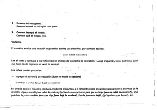 2. 	 Em~to tiró una goma.
Ernesto levantó (o recogió) una goma.
3. 	 Carmen destapó el frasco.
Carmen tapó el frasco, etc.
.{ ~.'.
Variante. 

El maestro escribe una oración cuyo verbo admita un antónimo; por ejemplo escribe: 

'-,,?"
JWltn subió la escalera
Lee el texto y conduce a ¡osninos hacia el análisis.de las partes de la oración, luego pregunta: ¡ C6mo podrfamas decir
queJUD.n hi;;Q lo co~trario de subtY la escalera?
j,
Los, ni/'los pueden proponer: '
',,', .
agregar el adverbio de negación (Juan no subió • Hca~
, cambiar el verbo (Juan bajó la escalera).
En ambos casos el maestro conduce, mediante preguntas, a la reflexión sobre el cambio necesario en la escritura de la
oración: Aqufyo escnofjuan subió 14 escalerai Qutf tendremos que h.acerpara que acá diga JUtI!ff, 00 subi6la uctJlem1 o4' Qué
palabras hay que cambiar para que diga Juan bGj614 esMltmJ1 ¡Dónde ponemos ,,"jM¡Qul tl'/lernos que borra:rl, etc.
 