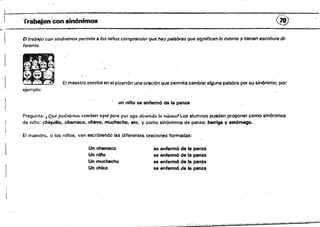 r'Jrabajancon sinónimos (~
El trabajo con sinónimos permite a los niños comprender que hay palabras que significan lo mismo'l'tienen escritura di­
ferente,
El maestro escribe en el pizarrón una oración que permita cambiar alguna palabra por su sinónimo; por
ejemplo:
, un nltio se enfermó de la panza
Pregunta: l Qué podríamos cambia1' aqufpa1'a que siga diciendo lo mismo1 Los alumnos pueden proponer como sinónimos 

de nmo: chiqu~lo, chamaco, chavo. muchacho. etc. y como sinónimos de panza: barriga V estómago. 

El maestro, o los n¡flos, van escribiendo las diferentes oraciones formadas: 

Un chamaco se enferm6 de la panza
Un "i/'lo se enfermó de la panza
Un muchacho se enfermó de la panza
Un chico se enfermó de la panza
,-~'----
 