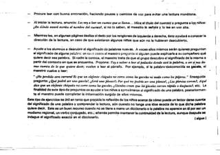 -- -
o
Procure leer con buena entonación, haciendo pausas y cambios de voz para evitar una lectura monótona.
'AI iniciar ia lectura, anuncie: Les fJO'a leer un roetUo que se llama., ..(dice el tftulo del cuento. Ve pregunté a tQ~.njnos:
lEn dónde estam escrito el nomb~e del cuento?, si no lo saben, ~I maestro lo setlala Vlo lee en voz alta.. . ", '"
.
Mientraslee, en algunas páginas desliza el dedo porlos renglones de izquierda ti derecha, ésto ayudará a,conocer la
dirección de la lectura. en caso de qua existieren élguno& ninos que a(¡n no la hubieran descubierto.
Ayude $108 alumnos a descubrir el significado de palabras nuevas. A veces ellos mismos sarén qu¡e~ pregunten
el significado de alguna en eisü;,." C~$OS el maestro prs{,iunta si alguien puede explicarle a su compaftero qué Iquiere decir esa palabra. Si nadie la conoce, el maestro trata d~ que el grupo descubra el significado de.la misma a ,
partir del contsxto en que Be. encuentra. Propone: Voy a vol!.'I!T a ker el pedD,CÚo donde llStá la pallJb1:i!, a ver~¡~ d4.
mos ~a d~ lo qus qtiU-re decir; vuelve ® leer el párrafo. Por ejemplo. si la palabra ~Bsconocida es ga¡;tda, el
maelrtro vuelve e loor: .
.. ,¡He pe,tlirJ.o otra t:fI.mIJf'I1! &: que 1f.n elefante chiquito rW COrTe CfYmO lw gacekls nifN4!a'como los pd.Jaros." Enseguida
pregunt8:iQ.u~fJ«l1Ú ser UM gacela!, ¡SenJ. una plGntal: Porqué nt;' petina ser "'''ntJ planta?, ¿Las plomú.s cOTTent, Aqul
ak'fI fU. 1m ekJame chiquito no COrTe cm)tolfl,S gtlceilJ,$, ¿Ustedes cre~ que biJ gacelas corren. rápido () despacio!, etc. La
flnaBdad de este tipo de preguntas El8 ayudar e los nitos a aproximarse al significado de una palabra, posteriormen­
te el maestro pU(!de completar la informaeión surgida de silos mismos.
Eatetipo de ejerc!rclQ8 9$ mil entanto que prnplclai~ mflexlón de loo niftoo ecerc;ede cómo puede un leCtor darle cuenta 

del. Significado de una pelabra y ,comprender la IecturSl. son cuando 00 tenga una idea 8Kíilcta de lo que dicha palabra 

.quiere dElCir. Este 68 un buen rec.u.I'SO ~ilndo no se tiene a ,mano un dlcclonerioo te palabra no aparece eri.6I parser un
modismo regional, un verbo conjugado. etc.; ademÑ permite msnteMr la continuidad ~ la lectura. aunque después 88
indague el significado exacto en el dioolcnarlo. " . " . esigue) .
 