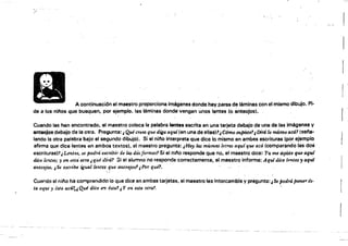 i
.,$
r
A continuaci6n el maestro proporciona imágenes donde hay pares de láminas con el mismo <ilibujO. Pi­
de a los ni/'los que busquen, por ejemplo. las láminas donde:vengan unos lentes (o anteojos),
Cuando las han encontrado, el maestro coloca la palabra lentes escrita en una tarjeta debajo de una de las imágenes V
anteojo, debajo de la otra. pregunta: ¡ Qué crees que d,ga aqui {en una de ellas)7¿C6mo supistef IDirá lo mismo acá! (sel'la­
lando la otra palabra bajo el segundo dibujo). Si el nino interpreta que dice lo mismo en ambas escrituras {por ejemplo
afirma que dice lentes en ambos textos'. el maestro pregunta: ,Ha:yl4S mumas letras aquf que acá (comparando las dos
escrituras)?,L.mte~,se podrá escribir de las dd4 fórmas'l Si el nll'o responde que no, el maestro dice:·.7'u me dlJiste qúe aguf
dice lentes; y en "Ita otra ¡qué (;!.i~á? Si el alumno·no responde correctamente, el meestro informa: Aquídice trmtes, aq'lJi
anteojos, "Se escnoe igual lentes que anüoJos' "Por qué1.
Cuar.oo el nil'o ha comprendido lo que dice en ambas tarjetas, el maestro las intercambia y pregunta:¡Se podrá ponerés·
ta aqui y ésta acá'., Qué dzce en ista'! ¡ Y er¡ esta otra? '
 