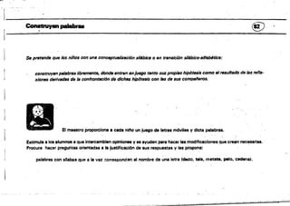 :f'~-==---~
CoIwtNyenpalabr.. @
Se pretende qUfl los niños con. ufIlf conceptUflHzaclón sll'bica o en trensicl6n síMbicQ-IIlfabtftlcll:
construyan plÑabrtlslibremtNtte, donde entffln enjU6go tanto SUlJ plOpifls hipdts8is como elresultado de las refle­
xiones derivedllS de le confrontación de dichas hip6te,is con fII8 de SUlJ comlNJlieros.
El mustro proporciona a cada nilo un juego de letras móviles y dicta palabras.
Estimula a108 alumnos a que intercambien opiniones y se ayuden para hacer las modificaciones que crean necesarias,
Procura hacer preguntas orientadas a la justificación de sus respuestas V le. propone: .
palabras con sBabas que a la vez corresponden al nombre da una letra (decJo, tela, metate. pelo, cadena).
 