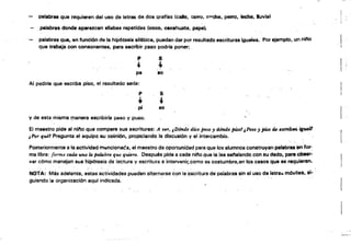 - ~
palabras que requieren del uso de letras de dos .Qraflas (c., CSirro. cn'!:he, perro, leche. lluvia)
I '
palabras donde aparezcan sllaba$ repetidas (coco, cacahuate, papa).
palabras que, en función de 'a hipótesis silábica, puedan dar por resultado escrituras iguales. Por ejemplo. un "¡no I.que trabaja.con consonantes, para escribir paso podria poner: . .
p S
~ ~
pe 10
Al pl:)diríe que escriba piso. el resultado seria:
..
p
,S
pi 80
y de esta misma r.nanera escribirla peso y puso.
El maestro pide al nino que compare sus escrituras: Á W'r, ¡Dónd~ dúe peso ydónde piso! JPeso 'J piso fU '5mb.n ~ 

,-Por qué! Pregunta al equipo su ooinión, propiciando la discusión y el intercambio, ¡ 

Posteriormente a la actividad m.,ncionaca, el maestro da oportunidad para que los alumnos construyan palab~iJnfor. 

ma libre: fONnIJ cada tlM la /HJ.laMa que quiera. Después pide a cada nif'lo.que la fea sel'alando con su dedo, para obser­

varcómó manejan sus hipótesis de lectura V escritura e intervenir.como es costumbre,en los casos que se requieran. 

NOTA: Más adelante. estas ~~t¡vidad~S pueden alternarse ~on lae~critufa de'palabras sin el uso de letrlllo móviletl, si· ., . . ' .. . . .
guiando la organización aquf indicada.
 