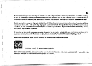 1
==:==:=--=-:-___~_=_____=:..=::=---~-M.-~ -=-_~::=_==_::=:=_-=-.::----::-~
21»[
El maestro explica que va a decir algo en secreto a un nifto. Elige para ello a uno que ya reconozca su nombre escrito V
le dice en voz baja que realice una determinada acción; por ejemplo: Tro.e un lápiz O Soca la lengua. Cuando el nifto ha
cumplido la oi-den, el maestro dice: if/wro. lOy Q -escribir lo que hizo Raúl. Escñbe en el pizarrón: Aa4I trajo un 1ApIz.
Sef'lala la oración y pregunta al grupO:·¡Qui dird aqw1 Si los ninos no responden correctamente, el maestro senala el
nombre del n;no y pide a éste que le disa s."grupo lo que dice ahf (Ra~l). Enseguida dice: Si, aqtd(senalando el nombre'
dice Raúl. En todo esto (sel'lala la oración completa) yo escribilo q~e hi1:o Raúl. AquidiceRaúl (seftala el nombre);¡ en todo
esto (selaia trajo un 16p1z) ¡Qué diTá' !
Si los ni/'lOs np dan con la respuesta correcta. el maestro lee la oración senalAndola con movimiento continuo de jz.
quierda a derecha; Yo ~bf.: Raúl trtJjo un lápiz ¡D6nde dice Raúl1 .tY aqui (senala trajo .., IApiz) qui die"
Esta misma actividad la repite con los nombres de otros nilQs y diferentes acciones•
---~- ~- . .lO Anticipan a partir pe la escritura una oración.•Para realizar esta actividad. el maestro escribe una oración en el pizarr6n. informa lo Que dice en ella y luego pide a los
ninos qUe anticipen lo que dice en distintas partes de la misma.
 