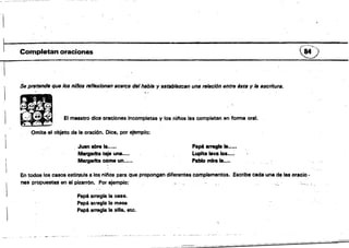 ~
, _._-~.-:-.:~=-:-:c~ .,,, ~
~~-~

Completan oraciones (V
Se pretende que /0$ Rilfos refl8xiontJIJ IIcercll del habla y estllbl8zcan uns relación entre lista y lB escritura.
~ ;:.
El maestro dice oraciones incompletas y los ninos las completan en forma oral.
Omite el objeto de la oración. Dice, por efemplQ;
Juan abre la•.••• Papé arregla la.....
IIIltQ8I'ttll teja una•••• Lupita lava lo.....
Margarita cóme un••••• Pablo mira la•••.
En todos 108 casos estin:rula a los niliOs para que propongan diferentes complemeritos. .Escribe cada una de las ot:acio­
nas propuest... en el pizarrón. Por ejemplo:
Papé arregla la ce.a.
Papé aftegla la mesa
Papá arregla la ama. etc.
 
