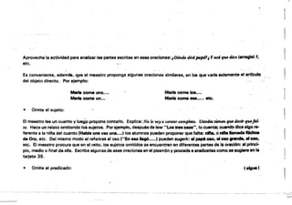 ....r
¡
[Aprovecha la actividad para analizar las partes escritas en ena oraciones:¡.Dótuútdird ptt,J141¡ y cu4 fU. dic. 'arregla' "
etc. '."
Es conveniente, ademtJs. ql¡H) el maestro proponga algunas oraciones similares, !in loa que varia solamente al artf9u1q
del objeto directo. Por ejemplo: . .
Mácomeuna.... MarIa come loa••••
Marfe come un... . Maña cornil .....,. ote.
• Omite el sujeto:
El maestro lee un cuento y luegp propone contarlo. Explica: No lo tIO.Y ti contar comjMto. u••üs f.m.m ~ iÜcir qt/,l'fol­
t4. Hace un relato omitiendo 10$ sujetos. Porejemplo, después de leer "Loa tres 0I0t". lo cuenta; cuandodice algo re­
ferente a la ntfta del cuento (HIIIbfa una vez una...., los alumnos pUeden proporler que falta: nIfta. onIftB limada RIcItoa
de Oro, etc. Del mismo modo al referirse al oso ("En 8110 hgó....., pueden sugerir: ti pep6 080. el 010 . . . . el oao,
etc. El maestro procura que en el relto, los sujetos omitidos se encuentren en diferentes partes de 'a oracIón: al ~
pío, medio o final de ella. Escribe algunas de esas oracloMa en el pizarrón y proc::ede aanelizarias como te .ugjet'ein 'a
tarjeta 39.
• Omite el predicado:
Ce""
 