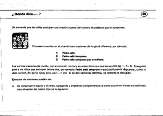 ~~,")r~-;---'-~-':7'
I ": .
l. Dónde dice..... '1	 ®
Se pretende que los niños anticipen una oración 11 pertil del número de pe/abres que fa componen.
El maestro escribe en el pizarrón tres oraciones de longitud diferente; por ejemplo:
1} Pedro 8816. 

2' .Pedro sall6 temprano. 

3) Pedro salió temprano. por la manan•• 

Lee las tres oraG:iones de corrida, con entonación normal y enorden distinto al que las escribió (el; 1 - 3 • 2). Enseguida
pide a los ninos que anticipen dónde dice. por ejemplo: Pedro salló temprano y que jU,stifiquen la'r'spuesta: ¡Cómo tft
diste cUímÍfJ1 ¡En qué te fijtute pam SIlber....', etc. Si se dan opiniones distintas, se fomenta la discusi6n.
Ejemplos de oraciones pueden sor:
a) 	 Se conservan el sujeto y elllerOO, agregando y ampliando complementos tal como ocurre en el caso va explicado;
otra situación del mismo tipo es la siguiente:
 