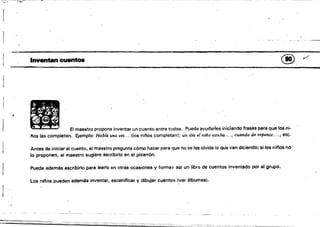 I
I
-.~-:-::-==::::::" .,-::.- ~-'-""--'"'-_.---...,-._-
~-_._-~
¡ 

..
Inventancuantoa @v
ltJI
~ El maestro propone inventar un cuento entre todos. Puede ayudarles iniciando fras.es para que los ni­
. nos las completen. Ejemplo: Había una vez....(los niflos completan); un día el niño estaba.. .., cuando.de Tepente.... , etc.
Antes de iniciar el cuento, el maestro pregunta cómo hacer para que no se les olvide lo que van diciendo; si los ninos no
lo proponen, el maestro·sugiere escribirlo en el pizarrón.
Puede además escribirlo.para leer!o en otras ocasiones y formar asi un libro de cuentos inventado por el grupo. 

Los ni/'los pueden además. inventar, escenificar V dibujar cuentos (yer álbumes). 

 