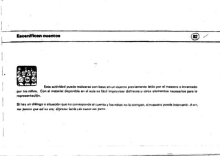 - ---~-
Eacenlfican cuentos . @. /'
W. . . . 4
1 ' ·····..,
; - .. . 
•
lB Esta actividad puede realizarse con base en un cuento previamente lerdo por el maestro o inventado
:por los nitlos. Con el material disponible en ei aula es fácil improvisar disfraces u otros elementos necesarios para la
representación.
Si hay un. diálogo o liituación que no corresponde al cuento y los niflos no 1(1 corrigen. el maestro puede intervenir: A ver,
me /J4rece qu. as( no nn; dijenme leerlesde .nuevo esa parte.
 