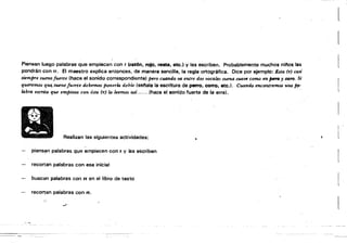 [ 

Piensan luego palabras" que empiecen con r trat6n, rojo, reata, etc.) y las escriben. Probablemente muchos ninos las
pondrán con rr. El maestro explica entonces, de manera sencilla, la regla ortográfica. Dice por ejemplo: Esta (r) casi
siempre suena fuerte (hace el sonidQ correspondiente) pero cuando va entre dos vocales suena suave como en pna y toro, Sa'
queremos q'U~ suene fuerte debemos ponerlo. doble (set'iala la escritura de perro, corro, etc.). Cuando encontremos unapP­
Io.bro escrita que empieza con ésta (r) lo. leemos así....... (hace el sonido fuerte de la erre).
Realizan las siguientes actividades:
>
piens~n palabras que empiecen con r y las escriben
recortan palabras con esa inicial
buscan palabras con rr en el libro de texto
recortan palabras con rr.
..r­
~
 