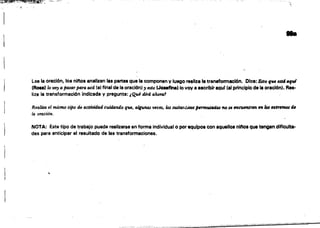 ...~."':':"_~..'."'-.::-:-"'-'..'
,'o
",.
..
Lee la oración, 108 ninos analizan la8 partes que la componen y luego reallz. t. transformación. Dice: Esto que ut4 aful
(Ron) lo W, ajHJsfI.T jJ4ra a.el. (al final de la oración) ,esto (Joaeflna) lo voy a escribir IQu( (al principio de la oración). R••­
liza la transformación indicada y pregunta: ¡Q.ul diTI. alwru,1

1
Realim el mismo tipo th t1ctiuidtul cuidando qu" .na.sWCIJS, los sustGl',ltifJO$ p#'tmuttJJÜII no $' f71Ct.j""',en en 101 ,~trm&oI de
la oración.
NOTA: Este tipo de trabajo puade reallzarsa en forma individual o porequipoa Con aquellos nl"08 qua tengan,diflculta­
des para anticipar el resultado de las transformaciones.
"
 