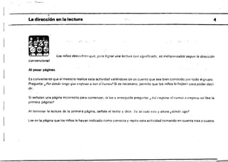 ..
La dirección en la lectura
 ..•.
Los niños descubre.·, que, pera lograr unalociura con significado, es indispensable segUIr la dirección
convencional.
Al pasar páginas.
Es conveniente que el maestro realice esta actividad vatiéndose de un cuento que sea bien conocido por todo el grupo.
Pregunta: ~ Por dónde (engo que empezar a leer eh:uen/(~? Si es necesario; permite que los nl!'los lo hoíeen para poder deci·
dir.
Si set"talan una página incorrecta para comenzar, la lee y enseguida pregunta: ,A.lí empieza el cuenió () emPie;w. asf (lee la
primera página)?
Al terminar la lectura de la primera página, sei'lala el texto y dice: ra leí iodo esto.'jI ahora ¿dónde sigo'
Lee en la página que los nii'los le hayan indicado como correcta y repite esta actividad tomando en cuenta tres o cuatro
4
 