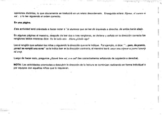 opiniones distintas, lo que obviamente se traduciiá en un relato desordenado. Enseguida aclara; FíJense, el cuento es
así... y lo lee siguiendo el orden correcto.
En una página.
Esta sctividad está orientada ti hacer notar a ')$ alumnos que se lee de izquierda 8 derecha. de arribsphscia absio.
En algunas páginas el maestro, después de leer dos o tres renglones, se detiene y sel'lala en la dirección correcta los
renglones leidos mientras dice: Ya leí todo esto. Ahora ¡dónde sigo!
Lee el renglón que aetlsten los nirlos y siguiendo la direcci6n que se le indique. Por ejemplo, si dice: ":..pero. de pronto.
¡crrac! S8 rompió una rarra" se le indica leer al la dirección contraria, el maestro leerá: amar anu mpmor es icarrc!~tnorp
ed orep.
Luego de hacer esto,pregunt&: ,¡Ertará büm. osi. o es ast1 (lee correctamente señalando de izquierda a derecha).
NOTA: Las actividades orientadas a descubrir 113 dirección de la lectura se continúan realizando en forma individual o
por equipos con aquellos niños que lo requieran.
"

1
 