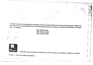=
·-""''''"--~~~I~._."~-.............-.­
,~. o'"
t ~ "
El maestro presenta otras situaciones similares éinvita a !os niflos a leerlas con la entonación adecuada. Refl6xionan
( ~<" " . . •
acerca de cómo varia el s¡gniflcado de un enunciado s.egún aparezca sin signos, con signos de admiración o interroga- Ición. Por ejemplo: ..
H!lY vamos el cine, 

};;
¡ ~ ¿Hoy vamos al cine? 

I¡Hoy vamos al clnel
i' Il
I
I I
~,( !
Cada nll'lo busca enunciados admirativos en el libro de texto y en cuentos y los leen a su equipo~ .
Piensan y dicen enunciados admítativo$.
¡,
 