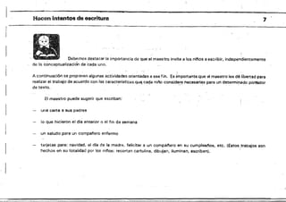 1Hacen intentos de 8scritura
Debe¡TIOS destacar la importancia de que el maestro invite a los nif'os a escribir, independier¡temente
de la conceptualización de 'cada uno. '
A continuación se proponen algunas actividades orientadas a ese fin. Es importante que el maestrO les dé líbertad para
realizar el trabajo de acuerdo con las caracterlsticas.qU<i cada niño considere necesarias para un determinado portador
de texto. , " , . , . .". '
El maestro puede sugerir que escriban:
una carta a sus padres
lo Que hicieron el dfa anterior o el fin de semana
un saludo para un competiere enfermo
tarjetas para: navidad, el dfe de la madre, felicitar a un campanero en su cumpleal'!OS, etc. (Estos ¡trabajOS son
hechos en su totalidad por 'los ninos: recortan cartulina, dibujan, iluminan, escriben). '
 