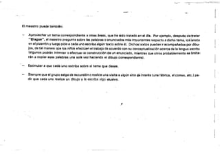 l:,-,;¡-­
",~,
1
El maestro puede también:
[
Aprovechar un tema correspondiente a otras áreas, qua ha sido tratado.en el dfs. Por ejemplo, después de ~ratar 

"Elagus", el maestro pregunta sobre las palabras o enunCIados más importantes respecto a dicho tem.á, los'anota 

en el pizarrón Vluego pide 8 cada uno escriba algún texto sobre él. Dichos textos pueden ir acompal'ados por dibu­

jos. de tal mánera que los ninos efectúen el trabajo de acuerdo con su conceptualizaci6n acerca de la lengua escríta 

(algunos podrán intentar o efectuar la construcción de un enunciado, mientras que otros probablemente se limita­

rán a copiar esas palabras una sola vez haciendo el dibujo correspondiente). 

Estimular a que cada uno escriba sobre el tema que desee.
Siempre Que el grupo salga de excursión o realice una visita a algún sitio G9 interés (una fábrica, el corr80, etc.; pe­

dir que cada uno realice un dibujo y la escriba algo alusivo. 

, 
 1
 