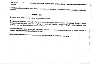 Los prj"'I:Ii'...~ •. nie,.,tan un I".....rnbre pera la tintorsrrSi hacen el cartel correspondiente, V preparan las bofetes con dichonombre. ' 

Cuando los clientes llevan la rop8, el tintorero escribe en la boleta'las caracterfstlcas de las prendas entregades, por 
ejemplo:
, 1 suéter azul.
El cliente lee la boleta y comprueba si el tintorero anotó bien.
r,
El maestrQ participa en el juego: ,Qui dejO usted, señora, para limpiar' FfJese s; lo anotaron bien, porque despuh.. . cil4ndo
/o wnga a. buscar, a lo mejor le dan otra Ca$4 i Preguntó cuándo tt'e!~e que venir a recoger.su ropa!¡ Por quA no k pide que anote
el dfa que W ti estar wta! ¡Para cu4ndo va a estar', etc.
Después los clientes van a recoger sus prendas a la tintorerfa. lps tintoreros deben Interpretar las boletas '(buscsr fa
rópa por las ceracter.sticas especificadas en ellas. "
....'
A con~inuacl6n se intercambian 108 papales: tos clientes pasan a ser 'tintoreros V viceversa.
r '
 