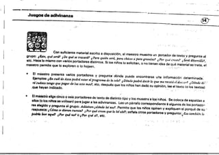 ,..._-_.,----"~~--~------~--------
,J~ • adivinanza
®'----------~~------~-
'.,.'
Con suficiente material escrito a disposición, al maestro muestra un portador de texto y pregunta al
gtupo: ¿Esta, qué será? ,De qué se tratarár ¿Para quién será, para chicos Qpara grandes! ,Por qué creen,~ ,Séra díVertíliÍJ,l',
etc. Hace lo mismo con varios portadores distintos. Si ios riíi'os lo solicitan. o no tienen idea de qué material se trata, el
maestro permite que lo exploren o lo hojeen, " 0 " , ' "
• El maestro presenta varios portadores y pregunta' dÓnde puede encontrarse u'na infbrmaCiÓrl determinada:
Ejemplos: tEn cudl de éstos podTá estar (!I program4 de la tele? ,Dónde podrá decir lo que me recetó ddoCíO~" ,Dónde di) :
Td Cudruo tengo que pagar de luz este mes1, etc. después que fos nif08 han dado su opinión. lee el texto (o los textos)
,que hayan i n d i c a d o . , ; ; ,
• El maeattoelige cinéo ó seiS portadores de texto de distinto tipo ylos muestra a los'nit'ios.Se coloca de espaldas a
ellos (oloa níb se voiteanfpara jugar a las ad¡vinanzas~ Lee un párrafo cor~spondiente"8 algunos de los portadó~'
res elegido V preguflta~1 grupo: Adifltner.. jd6nde leíes01. Permite que los nil'ioso'pihen y expliquen el porqué de su ,
respuesta: ¿CómO sr¡ diuon cuenta? .iPor qul CT9en que lo le;ah";. senala otros portadores y pregunta:¿Eso también lo
podrú"1N' lIIluO ¡PóT (¡w nol O¡JVr qué si?, etc, .
.;", .~.
 