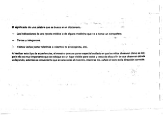··~1;••" , ........ 

" ...:....El lignificado de una palabra que se busca en el diccionario.,·
La Indiceciones de una recete médica·o de alguna medicina que va a tomar un compaf'lero.
",,,,,..
Cenas y telegramas.
• '¡', '.'
:- Te)rtos verios como folletines o volantes as propagliinda. etc.
Al realizar esta tipo de experiencias. el maestro procura poner especial cuidado en que los ninos obseNen cómo se lee; .
.para ello ea muy importante que se coloque en un lugar visible para todos y cerca de ello$,¡jI fin de que obsen!.en dónde
.va leyendo; edemAs es conveniente ql)e en ocasiones el maestro. mientras tee, setale el texto en la dirección correcta.
" .

. t:
 
