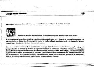 1
~-:: ±':':==-~:7'C
~
~.~~ @. 

Se ~ pmmDfIeT el conocimiento y la inttJg~n del grupo a ttsvés de un juego colectivo•
.:" •.~;.... ~~ ­ . Este juego se realiza desde el primer dla de clase.V se puede repetir durante todo el 81"10•
•
El grupo se sienta formando un circulo; el maestro explica que cada quien ya a irdiciendo sú nombre (sin apellidos' y él
va a escribirlos en el pizarrón. Comienza por el propio: Yo me lamo Sagfo teacribe su nombre en el pizarrón); a conti.
nuación cada nil"lo dice su nombre y el maestro lo escribe. .
Cuando ha escrito los nombre$ de todos, el maestro se integra'al cIrculo fol1TllSdo por los alumnos y explica el juego: el
pl;:ner nil'lo d¡~ su nombre lel.: Carfcs}; el siguiente debe decir el nombre del compatlero anterior y el propio (ej.:
carlós, Meda). el siguiente dice el nombre de los anteriores y el propio (ej.: Carlos. Marta. Hugo). Asfse continúa hasta
que los ninos no puedan rf,ICQrdar todos los nombres. El juégo se reinicia dos o tres veces más, comenzando cada vez
por unnil"lo distinto. En ocasiones, el maestro puede sugerir que alguien busque en la lista del pizarrón un nombre olvi·
dado 0, en caso de que ningún nitlo pueda hacerlo, sei'alarlo y leerlo él mismo.
~ __~~"fk.'"~._-'_·_ _· ....~:..'/r tr ..*# --.._""~.-:-.~_.-.
 