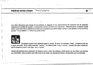 Palabras COt1aS Y~ lo.ye4 /=1l,s."plCf 5 21 ,-/
'li:."
Los nilios descubren que el 18rgo de las fJ8/abrss no depende de 'as t.:áfactetlstic8S del referente sino de lI$p11ctOl
l. lingiilsricot; (cantidad de sonidos, y consecuent(i número de lerras en su escritura). Adlc/onalJ7l1Jnte. el maestro puede
darse cuenta delcriterio utilizadoporelniño para considerar una palfibrslarga o corta y si, por eíemp/c, omite (tIarticulo
porque "no es palabra".o "tiene muy pocas letras ". . e".
elmaestro propone decir palabras largas fo cortas'. Si dic.en. pór e,iemplo "mesa", eí~aestro pide Que
ie digan oua mas',' S. lós nil10s proponen "camisa", el maestro pide: l'amas a dn'Mas, Cuando han dicho ambas pa­
, labras pregunta: ¡Cuáles más larga. mesa (1 .ami.uJr
Indepencflientement@ d8 la respuesta, el maestro vuelve a decir las p¡¡¡labras. dando (JUnto con los rliftos' una palmada
por cada silaba. Esto ayudaré a que reflexioMn $i han dado una respuesta errónea o comprueben que tue,ac:enada.
----~-
 