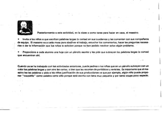,~-~,-,-:::~--"--
~.:""~~
I'
Posteriormente a esta actividad. ~n la clase o como tarea para hacer en casa, al ma.stTo:
• Invita 8 los ninos a que escriban palabras largs!i (o cortas) en sus'cuadernos y las comenten con sus companeros
de equipo. El maestro va a cada masa para obs~tvar el trabajo, escucha, los comsntarios, hacer las preguntas necesa­
rias o dar la infQrmación queios niRos la solicitan fX)rqua no ~~n podido resolver S9!OS algún problema:
• . " Proporcione El cada a!t;.mno una hoja con un párrafo oocrito y Ie:- pide que subrayan las palabras largas (o cortas)
que encuentran ah!.
''':
Cuando ya se ha trabajado col"! las aetivií:iades anteriores, puedepedlNi6 a !osnilos f;¡Ua en un párrafo subrayen con un
color las palabras largas y con otro las cortas,. o bien qua les recorten de periódicos y revisWs. Ea importante que el ma­
estro lea las palabras y pida a los nil''Ios justiticl!lción de sus producciones ya qua por ejemplo, algún nino puede propo­
ner<'cocodrilo" como palabra corta sólo porque astil escritl.H:on letra muy pequeña V por tanto ocupe poco espacio.
 
