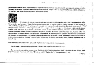 l.~.
El probable que en el grupo algunos njí'los ya sepan escribir su nombre, lo cual no impide que se pueda realizar con ellos
la mayor parte de los trabajos que ~ continuación se detallan, porque éstos se dirigen más hacia el análisis del sístema
de escritura que hacia el reconocimiento del nombre propio.
~~ Al principio de año, el maestro reparte una tarjeta en blanco a cada nifo, Pide a quienes sepan escri­
bir su nombre que lo hagan y él eScribe los de aqueilos que aun no pueden hacerlo. Explica al grupo: En eslas tarjettJ.S es­
tlÍn escn·'Ios.los nombres dI" todm. ustedes ,ud(/ ¡4no lAi:I G p,)f'k'r su nombre en la portada de los cuadernos .' cuando ttabajt ll
t . . . ." ."
"" hl~i(IS $ul'ltlls. ,.z.tí lYWI/l. tl .!I/bu d" 1/111/'11 I'S /'tula /'11./1. 1.11. '1/11' NI/lada ,,"0 lú .,epllI,·(',cribír. puidell copiárlo de la.tarjeta.
CU/11/do catla ,mili li/'lll' VI ./1 /l1f¡t'tII. el IIkl,'l/m f·".I,·tia /(/. l/iI/' .",/'ruloll '/l/Ift¡Ut' 11f'lt,'IIC'('1'11 /1 alumnos ausentes),
Cuando termina el horario escolar, el maestro recoge las tarjetas. A medida que transcurre el al1o, muchos ninos irán
r!,conociendo su nombre.escrito y el de algunos campal'leros. El maestro procura que sean ellos mismos quienes cada
die busquen su propia.tarjeta, Es posible que en esta tarea unos se ayuden a otros, por ejemplo: Carlos no encuentm ro [ ,
Itll;I'/II, mil/ti< 11 11.,ut/arl". ¿ (:11;/ 1/1//' "m/IIi-:1l ('/1 flll.'! ¡ Qwi:/i ti,'I'" 1111 I/o/llhr/' </IU' I'II/Pil'(" ¡¡{u(/1.1 ¿Cómo tJ la primera letm de
ellr/m?, etc,
Con el fin de evitar el desorden que puedeltnpilcar esta búsqueda, ~¡ maestro puede;
Hacer pasar a los nil10s en gn.ij:>'os de 4 Ó 5 "para Que cada ur'ioencuentre ia suya:
Dar un momón de tarjetas a cada mesa. EsconvenlenÚi' (:;üe"cotrespondan todas a los oil'os de ese equipo. para
propiciar de esta manera la rt~flp'xjón: "El mio no está". "Faltan dos"; "Nos sobró uno.... etc.
(.igue)
~.~--~~ =====~==================:=======:======~===::c:::=========::==c:::=:==--=====-===:-=:::==
 