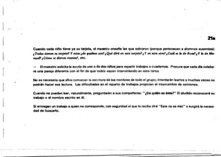 -=~--_.~
21.
Cuando cada nifto tiene ya su tarjeta. el maestro ensena las que sobraron (porque pertenecen a alumnos ausentes):
¡ Todos tienen su tarj_ta' Y atas¡de quilMs.um1¡ Q.ui dirá en ata tarjfJta1¡ Y en ata otra'!¡ Cuál a la de RoS41¡ Y la de Ma­
nuel1¡Cómo se dieTan ctuml41, etc.
- Ehna~stro solicita la ayuda de uno o de dos ninos para repartir trabajos o cuademos. Procura que cada dia colabo­
re una pareja diferente con el fin de que todos vayan interviniendo en esta tarea.
No es necesario que ellos conozcan la escritura de los nombres de todo el grupo; intentarén leerlos y muchas veces no
podrén hacer esa lectura. las dificultades en el reparto de trabajos propician el intercambio de opiniones.
Cuando no pueden leer, naturalmente. preguntarén a sus compafíeras: ",De quién es éste?" El aludido reconoceré su
trabajo o el nombre escrito en él.
Si entregan un trabajo a quien no corresponde, con seguridad el que lo recibe diré "Este no es mio" y surgiré la necesi­
dad de buscarlo.
 