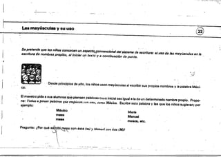 I
-.i_--.....,~__
....__.
. Las maytlsculas y su uso @
Sepretllnde que los nilios conozclln un aSfJ(Jct~r90nvtJnc¡C¡"aIdeilJilltllma de escritura: e.1uso de lall mayúlICu/as en /8
escritura de nombms propios, allnicisr u~ tex'tó'y 8 COntinullCi6n punto. .
..
co: Desde princípios de ~l'Io, los niMs usan mayúSculas el escribir sus pr0¡lios nombres Vla palabra Méxi.
El ma~stropide I!.I sus alumnos q~ptensen palabras cuya inicial sea igual a la de un determinado nombre propio. Propo­
ne: Vamos a pemaT palabras qUe em¡nec'en l:oneme, como M&kD, escribe esta palabra y las que los niños sugieran; por
ejemplo: 

México 

Maria.
mesa Manuel
ma. moSca. etc. 

Pregunta: ¿Por ... ~~ con ••t. (.., J Man,,'" ... "lo(M)! 

 