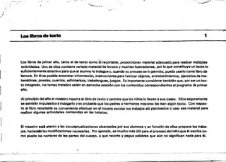 ""-~'J
J
i"'''''
_1I ."
'",•.1"
a.o.lIbrOScatexto 	 1
..	 Los Ilbrps de primer ano, tanto el de texto como 8'1 recortable, proporcionan material adecuado para realizar mítltiples
actividades. Uno de ellos contiene variado material de lectura y muchas Ilustraciones, por lo que constituye un texto lo
suficientemente atractivo para que el alumno lo indague y, cuando su proceso se lo permita, pueda usarlo corno libro de
lectura. En él es posible encontrarinfonnaci6n, instrucciones para fabricar objetos, entretenimientos, ejerciciOS de ma­
temáticas. poesfas, cuentos, adivinanzas, trabalenguas. juegos. Es/mportante considerar también que, por ser un tex­
to integrado. los tema, tratados estén en estrecha relaclOn con los contenidos correspondientes al programa de primer
ano.
Al principio del ano el maestro repane el libro de texto y permite que 10$ nitlos lo lleven a sus casas. Ellos seguramente
se sentirén impulsados 8 indagarlo ves probable que los padres o hermanos mayores les lean algún texto. Con respec­
to al libro recortable es conveniente efectuar en el horario escolar los trabajos allf planteados o usar ese material para
realizar algunas actiVidades contenidas en las tarjetas. 	 .
El maestro estA atento a las conceptuálizacíones alcanzadas por sus alumnos y en funci6n de ellos propone los traba­
jos, haciendo las modi,ficaciones necesarias. Por ejemplo. es mucho milis útil para el procesodel nitoque él escriba co­
mo pueda los nombres de les partes del cuerpo. a que recorte V pegue palabras que aún no significan nada para él
~~-~--_.
 