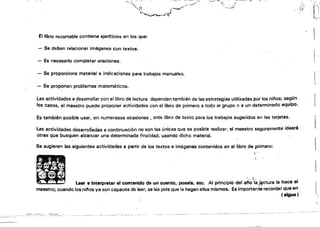 --
.,~" ..~.;.,"'~.~~, ..~.~ ..,'""1<.•.".: .ó_
".'J~ '. '. ("""'''~~/~
"~....;{}'
El libro recortable contiene ejer~¡cios en los que: I
- Se deben relacionar imégenes con textos. 

- Es necesario completar oraciones. 

- Se proporciona material e indicaciones para trabajos manuales. 

- Se proponen problemas matemáticos. 

Las actividades a desarrollar pan el librode lectura dependen también de las estrategias utilizadas par las ninos; según
los casos, el maestro pUElde proponer actividades can el libro de primero a todo el grupo o a un d.eterminadoequipo.
Estam'bién posible usar, 'en numerosas ocasiones, este libro de texto para los trabajos sugeridas en las tarjetas.
llas actividades desarroiiadas a continuaci6n no son las únicas qUf! es posible realizar; el maestro seguramente idearé 

otras que busquen alcanzar una determinada finalidad. usando dicho material. 

Se sugieren las siguientes actividades a partir de los textos e imágenes contenidos en el libro de primero:
•
 '
. ,
~. ,..
.'
... .. « -.
•• ~ l'
• -. leer e interpretar el contenido de un cuento, possfa, etc. Al principio del a~o::la..I~ctura la hace el
maestro; cuando los ninos ya son capaces de leer, se les pide que la hagan ellos mismos. Es importante recordar que en
, (sigue)
--".~-~..• ,
 
