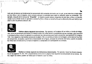 ~"'
,.
todo acto de lectura es fundamental la comprensión del contenido del texto, por lo cual, ya se trate de un texto lerdo'
por los nitlos o por el maestro, éste conduce siempre la actividad para lograr la reflexión sobre su conteni90. Por
ejemplo, después de la lectura de "El potrlllo" el maestro puede realizar preguntas de este tipo: ¡Cómo es el potri/k)
cuando nace.'¡ Tarda mucho en aprender a cammar? ¿Cómo se llama $U mamá?JCon qué .se amental¡ Con qué m4S1¡A qué
ed.ad le salen los primeros dientes', etc.
Fabricar objetos siguiendo Instrucciones. Por ejemplo, en'la página 45 se indica, a través 98 imáge,­
nes, como se construye una maraca, El maestro gura a los nifloG hacía la comprensión de ese mensaje: ¡Qué materiales
se IUcesitanl¡C6mo se hace? un ejemplo lo constituyen las indicaciones para hacer una percha, que aparecen en la página
156. Con respecto a las botellas sonoras de la página 163, se combina el texto con la imagen; como ésta es 'muy fácil
de comprender, se puede, a partir de la interpretación de la figura, anticipar el contenido del texto; cuando es posible
los ni/'íos leen el texto (sr na, lo hace el maesuo}y comprueba si la antlcipaci6n es correcta,
Real!zar un trabajo siguiendo las indiceciones determinadas. Por ejemplo. hacer los dibujos propues­
tos en las páginas 14, 53. 161 Y experimentos como el de la página "1,02 requieren la comprensión de los textos, Es­
tos, según los casos, pueden ser leídos por el maestro o por los nli'los.,1
 