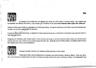 328
El maestr,o forma tllbl,lmes coo tr.abajos <te todos los niflos sobra l.m mismo t~r('Ifl., 1.es sugiere que
~co~6anen sus'dibujos de'textos yque pongá~ ;ús ~~~bres. en IS$ horas p8l'&:,despuh sabiIr qu.í~n hizo C8df.;unO.
"f~·
Piensan el tftulo para el álbL!~,Y sÜjCJ.I_t~ la eserltur.a del mismo. El maestro estimula a los n¡~s él que intercambiet''!'opi­
niones y da la 8.l.Iy$ c~!Jd~ I'/IJO$ la s;olicitan~ . ,. ;..: -,"' 'i/.. '.' ..' --,'.~ p' '
Cuando {lf,á~~m.éttá,~¿;m¡nado.el·m..estto lo hojea delant;'del grupo Yaprovecha !a situación para que los ninos in-
tér,m~~f1iJ1:~,:textos.. •. . . . . ,...,. : . . ,..- . , . ", ",'" "', , _. ~" " . . . "
Pregunta. por ejemplo: ¿Ejte trabajo quién la hizQ? ¡D6nde está escrito el nombre dejuan.1 ,C61M $liben que ah{ dlcej'll4n1
¡ Dónde hay otras cosas escritas en este tftJ.olljol¡ Qué dirá ah!'!, etc. Oespl.lé& que los "1108 opinan, el maestro pide al autor
del trabajo que lo ¡e~ a sus campaneros.
Procede ~ igual manera con trabajos pertenecientes a ótroSflil'ios,
Cada quinca dras, aproximadamente, el maestro con todo el grupo, révi$3'un álbum. Dice, por ejem­
plo: i Se acuerdan de Cf,Ulnd6 fuimos de visita ti la zmprenta1¡ (}pI vimos'¡,Por f'!ti no m&arnru el41bum "La l~fa" paro

 