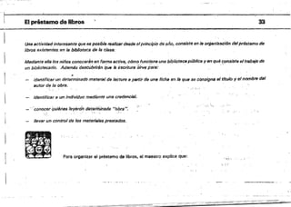 ~~~~~~~~~~~
I-------O:"--------~__ "".h~ IV •• 1 I ~.
El préstamo dellbr.
'19..
Una actividad interesante que es posible realizllr desde elprincipio de afio, consiste en la organización del prés.tamo de
libros existentes, en la bibliotecaria la clase.
Mediante ella los niños conocerán en forma activa, cÓmo funciona una biblioteca pública yen qué consiste eltrabajO de
un bibliotecario. Adsmás des¿'úbrírAn ~w e esÓtlrur8 ''ilivf'J para: " .,~" ,
(/.
identificar un determinado meteriIJJ de lecture a partir de una ficha 1m la que se consigna fJI tItulo y el nombre del
autor de la obra,
"
identificar a un individuo mediante una credencial.
;C.". '.
"'CcinOCfi( QuMnf}s!eryJJ'¿n deteiminada "obr8".
~ ~ ~ .
llevar un control de los msterleles prestados.
Para organizar &1 préstamo de libros, el maestfo, e.xplica que: ·-tt): ,
, .
33
 