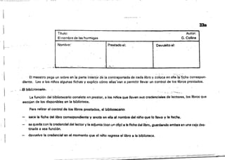 33a
 TItulo: ..Autor:~
El nombre de las hormigas G. Collio! I
Nombre:· Prestado el; 'Oev~toel: I
~~~~~::=_~:.:"":'._~.~.... __.._._-- ' ..... ''... '' --._._._.._..._.._-_. __._.._--~~--~
' " , "o",.
-  El maestro paga un sobre en "a parte interior dé la contraportada de cada libro.y coloca en ella'i~jíc;ha correspon­
diente. lee a los ni!'los algunas fichas yexplida cómo elias",tan a permitir llevar un control de los !ib;OS prestados.
,:.8 b'.bllotoCi)rio.
-'''''''4h
La función del bibliotecario consiste en prestar, El los nifios que lleven sus credencIales de lectores, los libros qua
escojan de los disponible$ en la biblioteca.
Para reliz!>r el control de los libros prest~os, el bibliotecario:
saca la ficha dellíbro correspondíen~ y anota en ella el nombre del nito que lo lleva y la fecha.
ss qLl$dacon la credencial del lector y la adjunta (con un clipl a la ficha del libro, guardando ambas en una caj,! des­
, tinada a asa función.
devuelve la credencia! en el momento que el runo regresa el libro a la biblioteca.
 