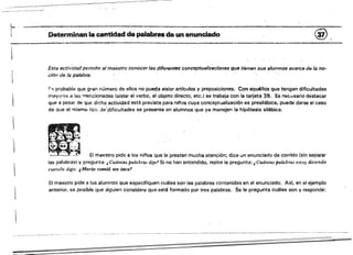 "- Determinan la cantidad de palabras da un enunciado @,
--~---~--------------------------------------------------------
Esta actividadpermite al maestro conocer las diferent6s conceptual;zac!ones que tienen sus alumnos acerca de la no­
ción de /a palabra.
F" probable que gran número de ellos no pueda aislar articulos y preposiciones. Con aquéllos que tengan dificultades
mayof6s a las m.encionadas (aisiar el verbo, el objeto directo, etc.) se trabaja con la tarjeta 38. Es nse,;.Jsario destacar
que a pesar de ~ue dicha actividad está prevista para ni/'los cuya conceptualización es presilábica, puede darse el caso
de Que el mismo tipG dE',dificultades se presente en alumnos que ya manejen la hipótesis silábica.
'1
El maestrQ pide a los nil'os que le presten mucha atención; dice un enunciado de, corrido (sin separar
las pa!abras) y pregunta: ..Cuánttll palabras dije.~ Si no han entendido. repite la ptegunta: i Cuántas palabras estoy diciendo
cuando digo: 1. Mario comió U1} toco?
El maestro pide a 10$ alumnos Que especifiquen cuides son las palabre's contenidas en el enunciado. As!, en el ejemplo
anterior, es posible que alguien considere que, está formado por tr-es palabras. Se le pregunta cuáles son y responde:
 