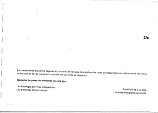 -1
; J
378
Es conveniente presentar algunas situaciones en las que la oración más corta corresponda a un referente de mayor ta­
mano con el fin de conocer la opinión de los niños al respecto.
Ejemplos de pares de oraciones de este tipo:
-ss hormigas son muy trabajadoras.
Los elefantes tienen trompa. El edificio es muy alto.
La casita del perro se rompió.
 