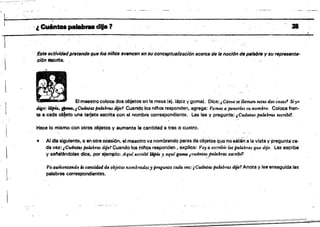 ~' , ' '
,·¡l,Cu6n_pa.......dlja? . ,38
.'
Este actividadpretende que los niñOs /JI/llncen (In $U cona6Ptuallzscién aceres de 18 noción de PIIlsbr. y su representa­
'ción tlsctfts.
El maestro coloca dos objetos en la mesa (ej. ¡l!plz y goma), Dice:¡ C6md se lImruzn estas dos cosas1 Siytl
digo: l4t*. ~. ¡ Cu.dntas palabms dile? Cuando los n¡nas responden, agrega: Vamos a ponerlessu nombre. Coloca fren­
te 8 cada o~eto une tarjeta escrita con al nombre correspondiente. Las lee y pregunta: ¡Cuántas fJ414bms escrib,1.
Hace lo mismo con otros objetos V aumenta la cantidad a tres o cuatro. '
• Al dra siguiente. o en otra oCasión. el maestro va nombrando paf&s de objetosque'no esténa la vista Vpregunta ca­
da vez: ¡Cu4ntas palabras dijel Cuando los nitQS responden, explica: ,Voyti escribir las palabras que diJe. las escribe'
V senalándolas dice, por ejemplo: Aqw,e.scribf l6pU J aquigoma ¡cuántas palabras escribí?
" : ' . ..~ ~ . ,
Va aumentando la ctml.id4d de objetos nombrados:; pregunta cada vez:¡ CuántQS palabms dfje? Ánota y lee enseguida las
palabras correépondienres. '
 .
 
