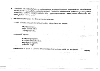 • Cuando esta actividad se ha hecho en varias ocasiones, eimaestro la complica, proponiendo una oración formada
'p~r un s~~tantivo y un verbo ¡nt:~nsitív~ {sín a~íCUIO}" Por e!empl~, el ma~strad¡ce:Mamácant~JC~ánta.s palabras l'
d'Jf11 SolicIta y confronta las opinIones Oe los mños ya contlnua'Jlón m~cflbe y lee las palabras'menclonadas. PTa.
gunta: ¡Cuántas pa.labras 6SCN"bi'
• Más adelante alterna este tipo de oraciones con otras que:
- estén fOrmadas por sujeto (sin articulo) verbo y objeto directo, por ejemplo:
Mamé come tacos.
Pedro compró dulces
Juan teje canastas.
"
- contienen artículos
El nifto compro palelas.
El carpintero hace muebles.
Miguel patea la pelota.
Luis metió un gol.
Una secuencia en la cual se combinan diferentes tipos deenunciados, po'árfá ser, por ejemplo:
f sigue)
':.'
:::,,::,-,=-::--:::,_C- ,:~:::-:C'=-=_:--:-==-Cc_-_:=,,::
 